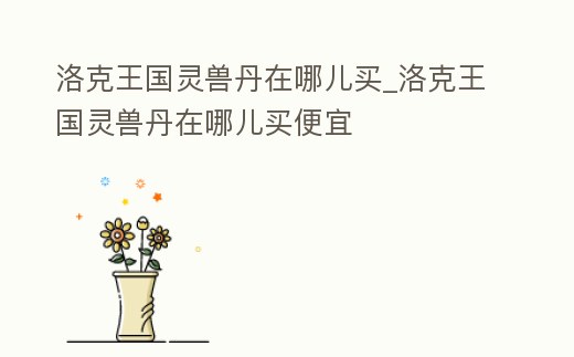 洛克王國靈獸丹在哪兒買_洛克王國靈獸丹在哪兒買便宜