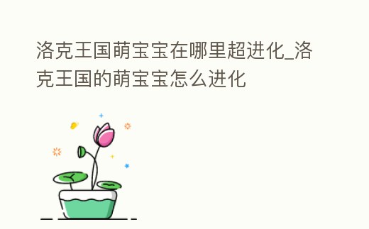 洛克王國萌寶寶在哪里超進化_洛克王國的萌寶寶怎么進化