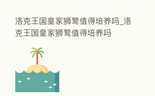 洛克王國皇家獅鷲值得培養(yǎng)嗎_洛克王國皇家獅鷲值得培養(yǎng)嗎