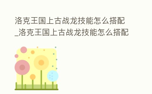 洛克王國上古戰(zhàn)龍技能怎么搭配_洛克王國上古戰(zhàn)龍技能怎么搭配好
