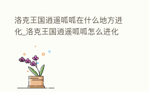 洛克王國逍遙呱呱在什么地方進化_洛克王國逍遙呱呱怎么進化