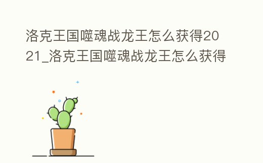 洛克王國噬魂戰龍王怎么獲得2021_洛克王國噬魂戰龍王怎么獲得2021版