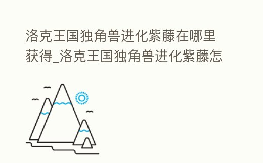 洛克王國獨角獸進化紫藤在哪里獲得_洛克王國獨角獸進化紫藤怎么得