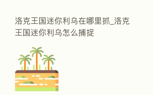 洛克王國迷你利烏在哪里抓_洛克王國迷你利烏怎么捕捉