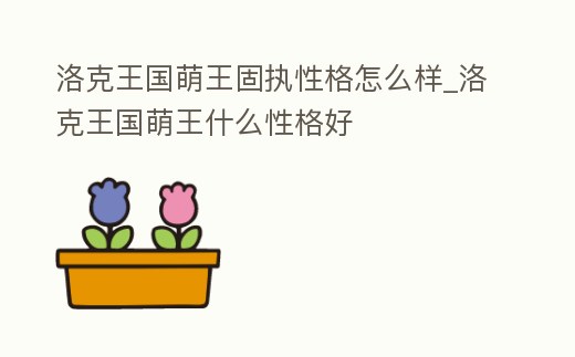洛克王國萌王固執性格怎么樣_洛克王國萌王什么性格好