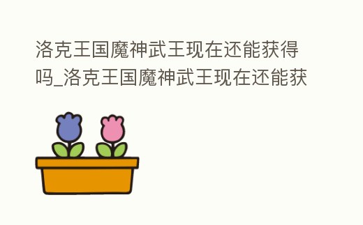 洛克王國魔神武王現在還能獲得嗎_洛克王國魔神武王現在還能獲得嗎視頻