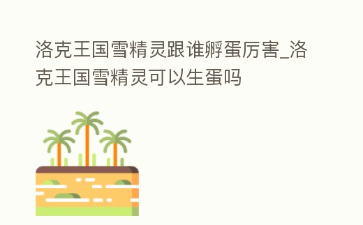 洛克王國雪精靈跟誰孵蛋厲害_洛克王國雪精靈可以生蛋嗎