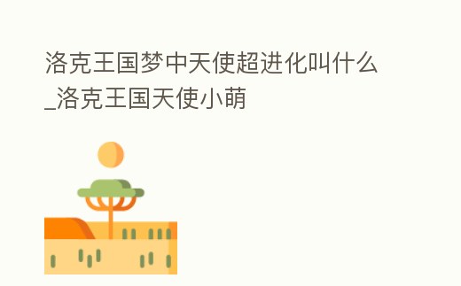 洛克王國夢中天使超進化叫什么_洛克王國天使小萌