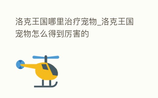 洛克王國哪里治療寵物_洛克王國寵物怎么得到厲害的