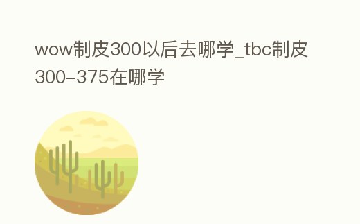 wow制皮300以后去哪學_tbc制皮300-375在哪學