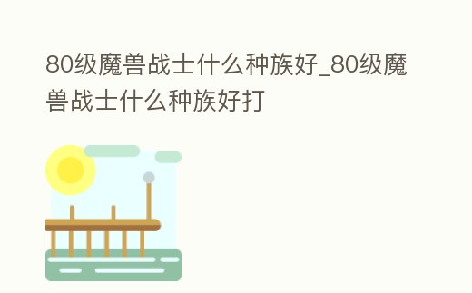 80級魔獸戰(zhàn)士什么種族好_80級魔獸戰(zhàn)士什么種族好打