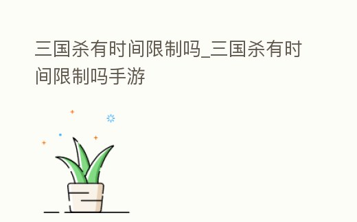 三國殺有時間限制嗎_三國殺有時間限制嗎手游