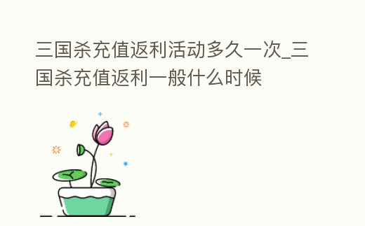 三國殺充值返利活動多久一次_三國殺充值返利一般什么時候