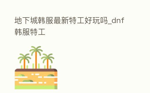 地下城韓服最新特工好玩嗎_dnf韓服特工