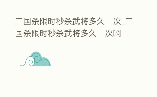 三國殺限時秒殺武將多久一次_三國殺限時秒殺武將多久一次啊