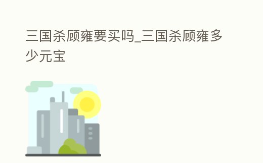 三國殺顧雍要買嗎_三國殺顧雍多少元寶