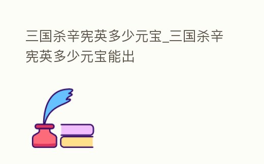 三國殺辛憲英多少元寶_三國殺辛憲英多少元寶能出