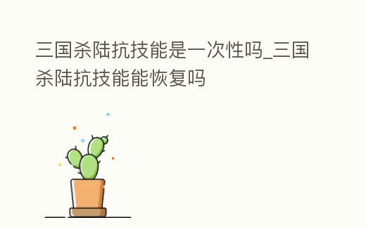 三國殺陸抗技能是一次性嗎_三國殺陸抗技能能恢復嗎