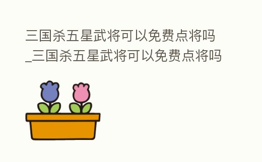 三國殺五星武將可以免費點將嗎_三國殺五星武將可以免費點將嗎