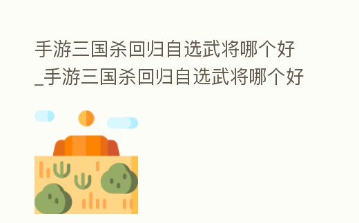 手游三國殺回歸自選武將哪個好_手游三國殺回歸自選武將哪個好