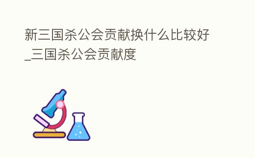 新三國殺公會貢獻換什么比較好_三國殺公會貢獻度