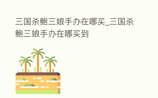 三國殺鮑三娘手辦在哪買_三國殺鮑三娘手辦在哪買到