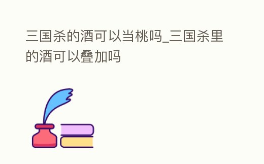 三國殺的酒可以當桃嗎_三國殺里的酒可以疊加嗎