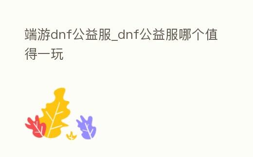 端游dnf公益服_dnf公益服哪個值得一玩