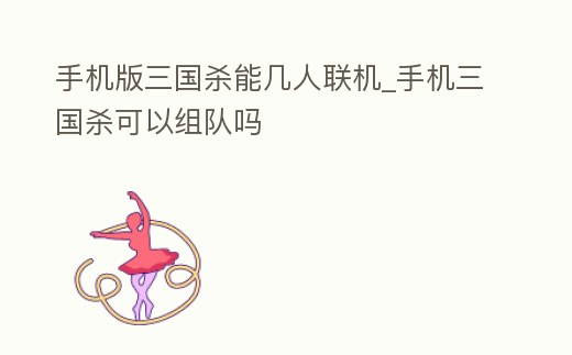 手機版三國殺能幾人聯機_手機三國殺可以組隊嗎