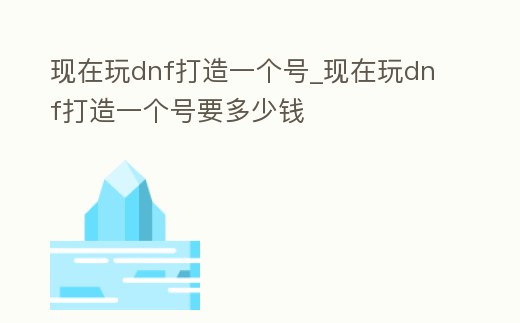現在玩dnf打造一個號_現在玩dnf打造一個號要多少錢