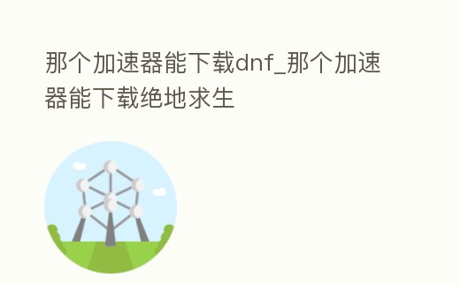 那個加速器能下載dnf_那個加速器能下載絕地求生