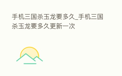 手機三國殺玉龍要多久_手機三國殺玉龍要多久更新一次