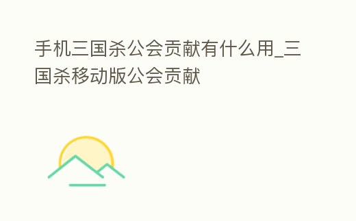 手機三國殺公會貢獻有什么用_三國殺移動版公會貢獻