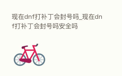 現在dnf打補丁會封號嗎_現在dnf打補丁會封號嗎安全嗎
