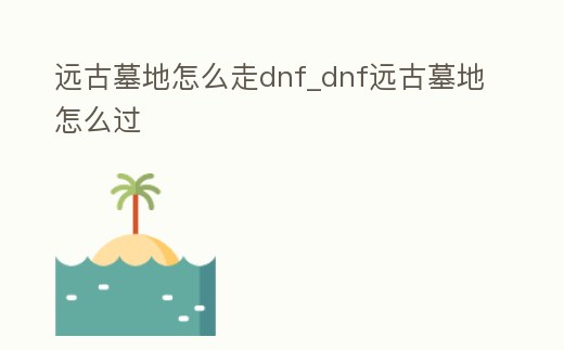 遠(yuǎn)古墓地怎么走dnf_dnf遠(yuǎn)古墓地怎么過
