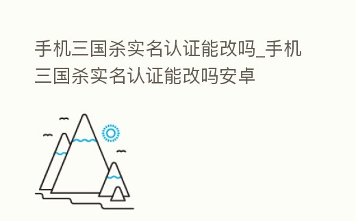 手機三國殺實名認證能改嗎_手機三國殺實名認證能改嗎安卓