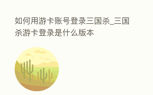如何用游卡賬號登錄三國殺_三國殺游卡登錄是什么版本