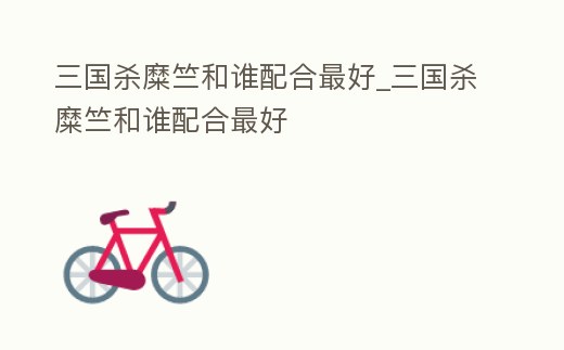 三國殺糜竺和誰配合最好_三國殺糜竺和誰配合最好