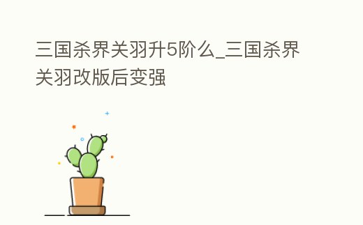 三國殺界關羽升5階么_三國殺界關羽改版后變強