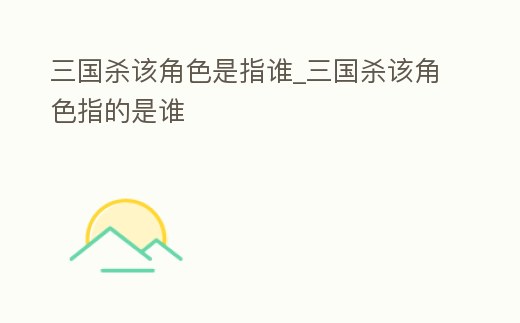 三國殺該角色是指誰_三國殺該角色指的是誰