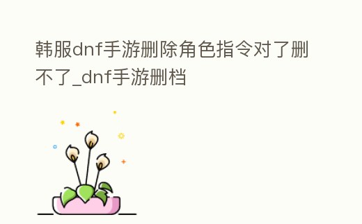 韓服dnf手游刪除角色指令對了刪不了_dnf手游刪檔