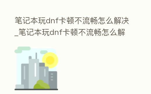 筆記本玩dnf卡頓不流暢怎么解決_筆記本玩dnf卡頓不流暢怎么解決視頻