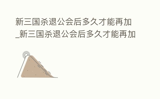 新三國殺退公會后多久才能再加_新三國殺退公會后多久才能再加好友