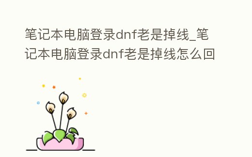 筆記本電腦登錄dnf老是掉線_筆記本電腦登錄dnf老是掉線怎么回事