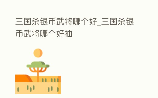 三國殺銀幣武將哪個好_三國殺銀幣武將哪個好抽