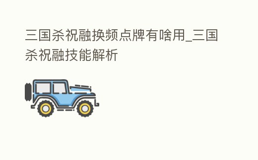 三國殺祝融換頻點牌有啥用_三國殺祝融技能解析