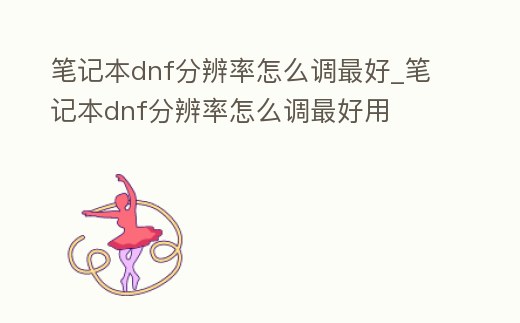 筆記本dnf分辨率怎么調最好_筆記本dnf分辨率怎么調最好用