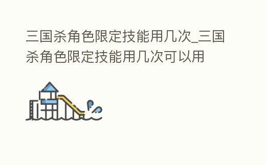 三國殺角色限定技能用幾次_三國殺角色限定技能用幾次可以用