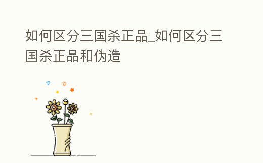 如何區分三國殺正品_如何區分三國殺正品和偽造