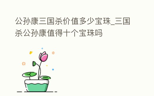 公孫康三國殺價值多少寶珠_三國殺公孫康值得十個寶珠嗎